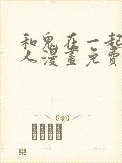 和鬼在一起的男人漫画免费阅读下拉式