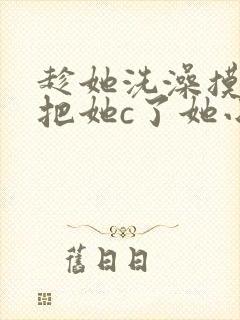 趁她洗澡摸她胸把她c了她小说