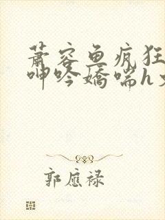 萧容鱼疯狂迎合呻吟娇喘h文
