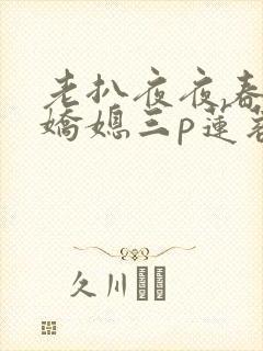 老扒夜夜春宵伴娇媳三p莲蓉