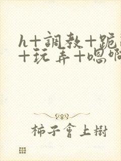 h+调教+跪趴+玩弄+嗯啊女女