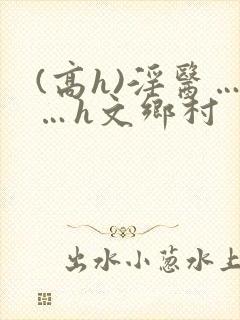 (高h)淫医……h文乡村