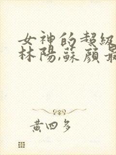 女神的超级赘婿林阳,苏颜最新章节列表