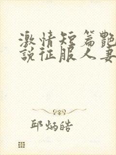 激情短篇艳情小说征服人妻