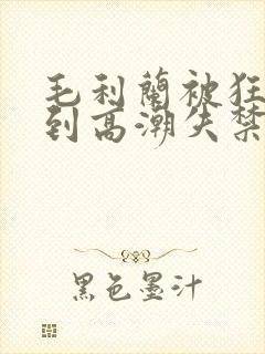 毛利兰被狂c躁到高潮失禁