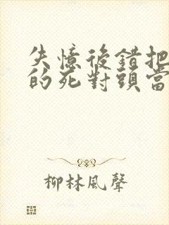 失忆后错把前夫的死对头当老公 完本