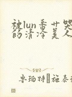 被lun番艹哭的清冷美人