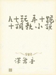 h+玩弄+跪趴+调教小说