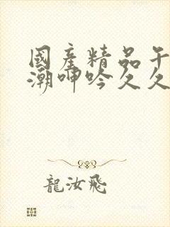 国产精品午夜高潮呻吟久久av