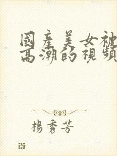 国产美女被弄到高潮的视频