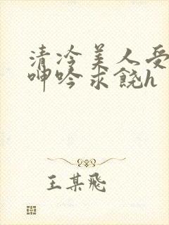 清冷美人受屈辱呻吟求饶h