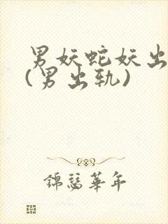男妖蛇妖出轨h(男出轨)