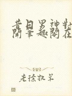 昔日男神对我张开笔趣阁在线阅读
