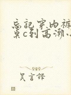 忘记穿内裤被同桌c到高潮小说
