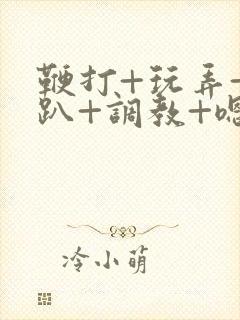 鞭打+玩弄+跪趴+调教+嗯啊m视频