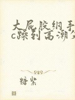 大屁股纲手被狂c躁到高潮失禁小说