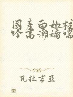 国产白嫩校花呻吟高潮娇喘