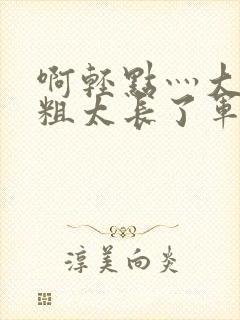 啊轻点灬大巴太粗太长了军人
