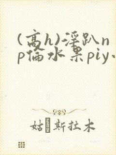 (高h)淫趴np伦水果piy小说