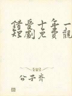 错爱十年一场空短剧免费观看全集高清