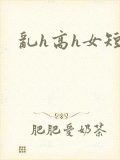乱h高h女短篇