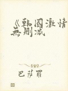 《韩国激情合集无删减