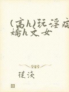 (高h)玩淫病娇h文女
