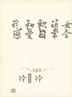 我和软萌女友的恋爱日常全文阅读
