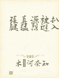 张真源被扒开双腿猛烈进入