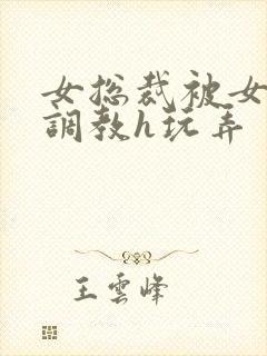 女总裁被女下属调教h玩弄