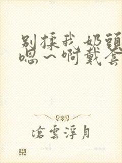 别揉我奶头c我嗯～啊戴套