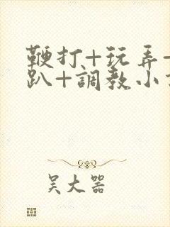 鞭打+玩弄+跪趴+调教小说