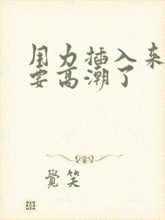用力插入来,我要高潮了