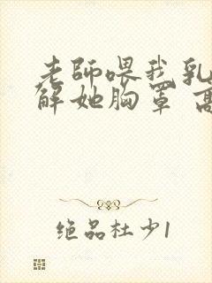 老师喂我乳,我解她胸罩 高清视频