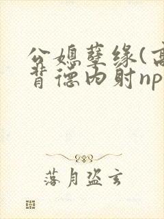 公媳孽缘(高h背德内射np)