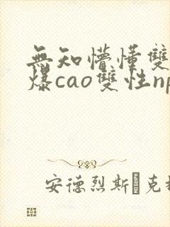 无知懵懂双性被爆cao双性np