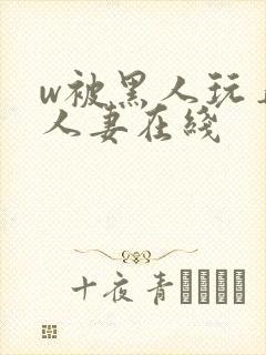 w被黑人玩弄的人妻在线