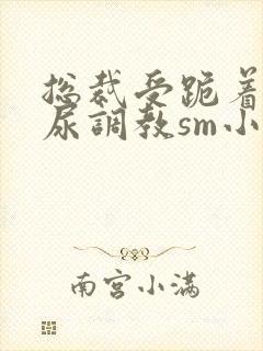 总裁受跪着含着尿调教sm小说