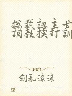 总裁认主甘愿被调教挨打训诫文
