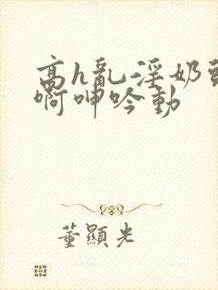 高h乱淫奶头嗯啊呻吟动封面