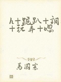 h+跪趴+调教+玩弄+嗯