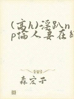 (高h)淫趴np伦人妻在线阅读