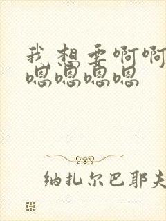 我想要啊啊啊啊嗯嗯嗯嗯