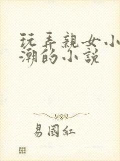 玩弄亲女小芳高潮的小说