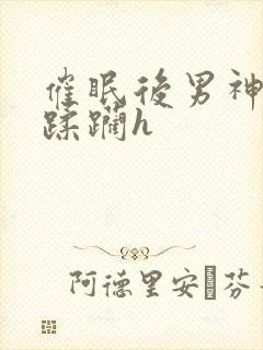 催眠后男神任我蹂躏h