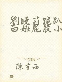 刘晓莉跪趴撅着白嫩屁股小说
