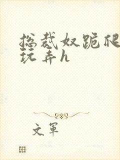 总裁奴跪爬任人玩弄h