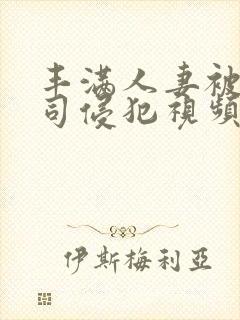 丰满人妻被夫上司侵犯视频