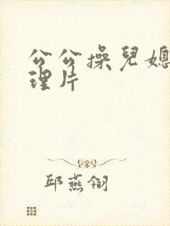 公公操儿媳妇伦理片