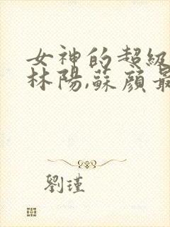 女神的超级赘婿林阳,苏颜最新版